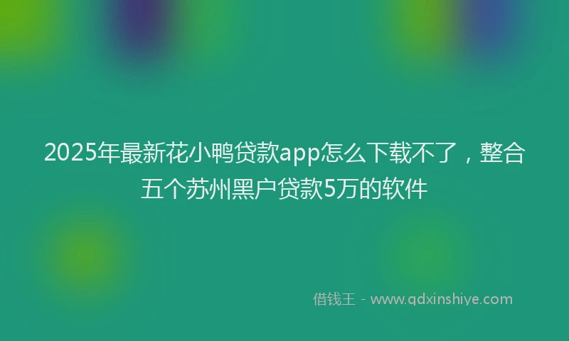 2025年最新花小鸭贷款app怎么下载不了，整合五个苏州黑户贷款5万的软件