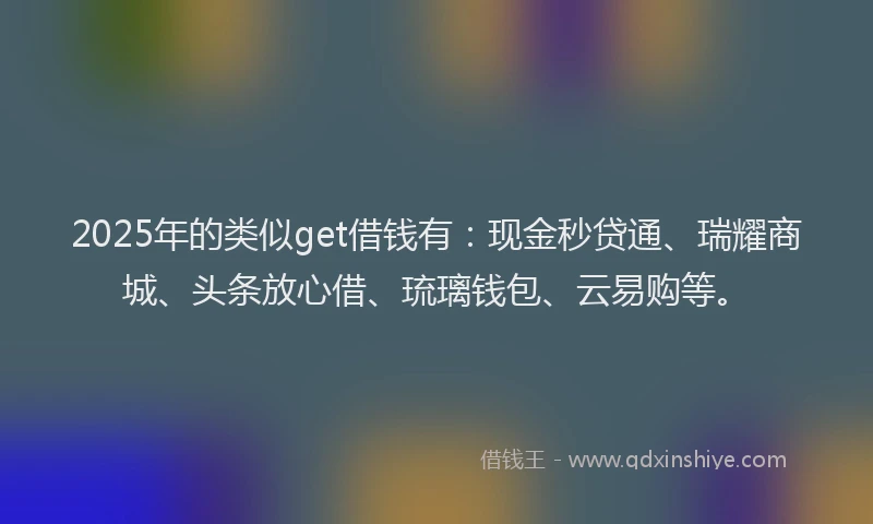 2025年的类似get借钱有：现金秒贷通、瑞耀商城、头条放心借、琉璃钱包、云易购等。