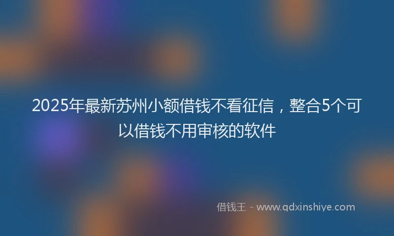 2025年最新苏州小额借钱不看征信，整合5个可以借钱不用审核的软件