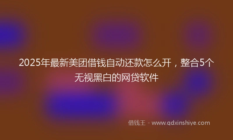 2025年最新美团借钱自动还款怎么开，整合5个无视黑白的网贷软件