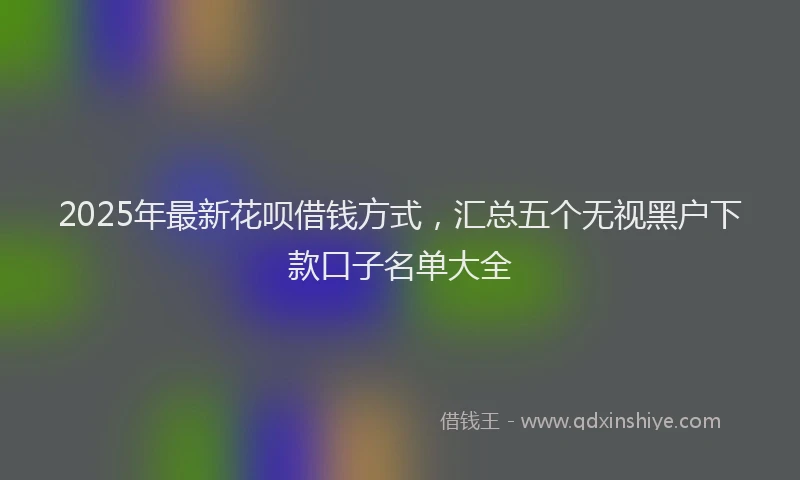 2025年最新花呗借钱方式，汇总五个无视黑户下款口子名单大全