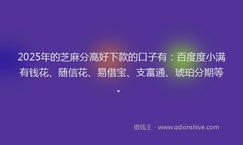 2025年的芝麻分高好下款的口子有：百度度小满有钱花、随信花、易借宝、支富通、琥珀分期等。