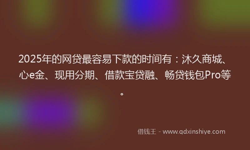 2025年的网贷最容易下款的时间有：沐久商城、心e金、现用分期、借款宝贷融、畅贷钱包Pro等。