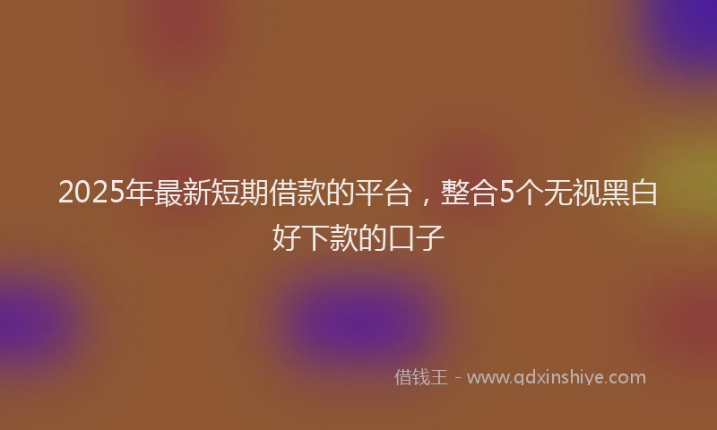 2025年最新短期借款的平台，整合5个无视黑白好下款的口子