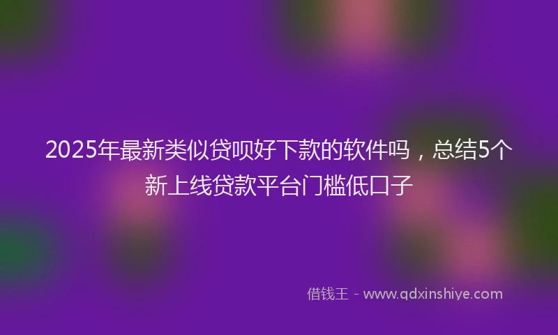 2025年最新类似贷呗好下款的软件吗，总结5个新上线贷款平台门槛低口子