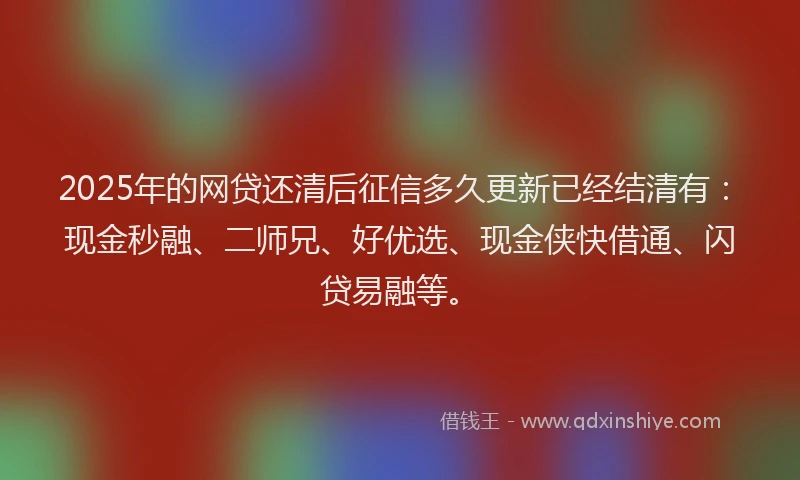 2025年的网贷还清后征信多久更新已经结清有：现金秒融、二师兄、好优选、现金侠快借通、闪贷易融等。