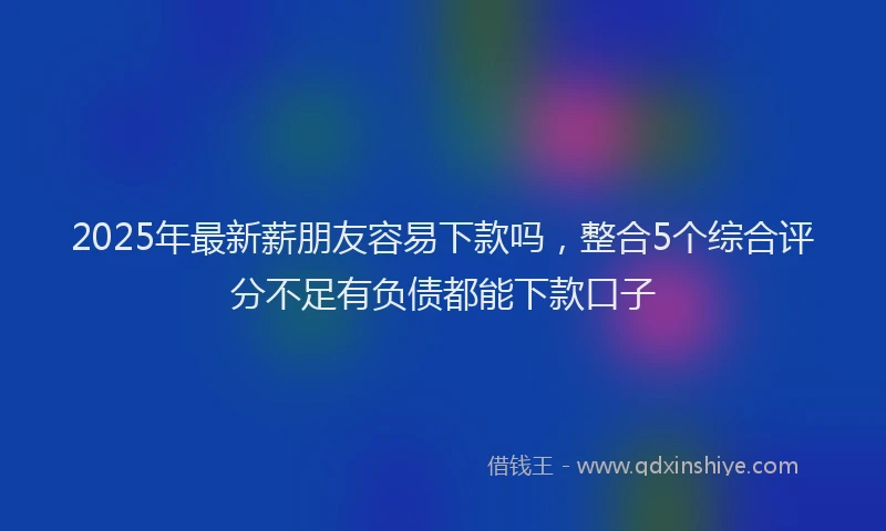 2025年最新薪朋友容易下款吗，整合5个综合评分不足有负债都能下款口子