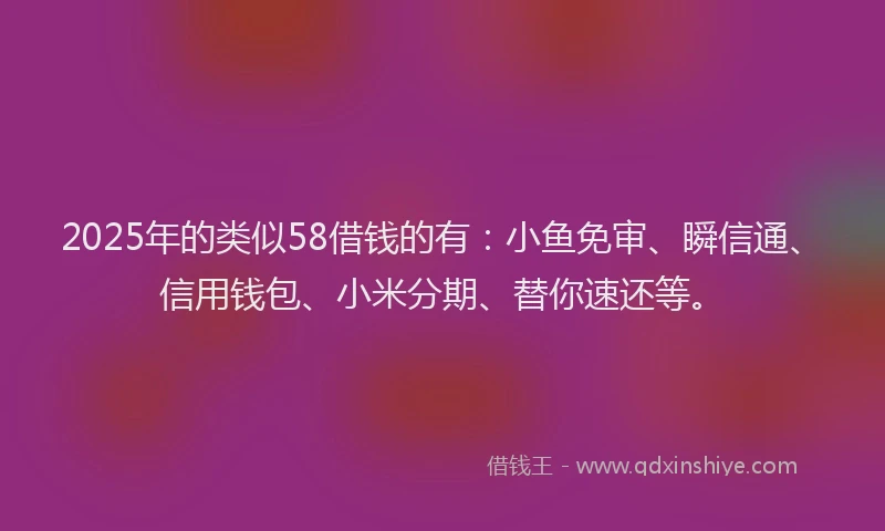 2025年的类似58借钱的有：小鱼免审、瞬信通、信用钱包、小米分期、替你速还等。