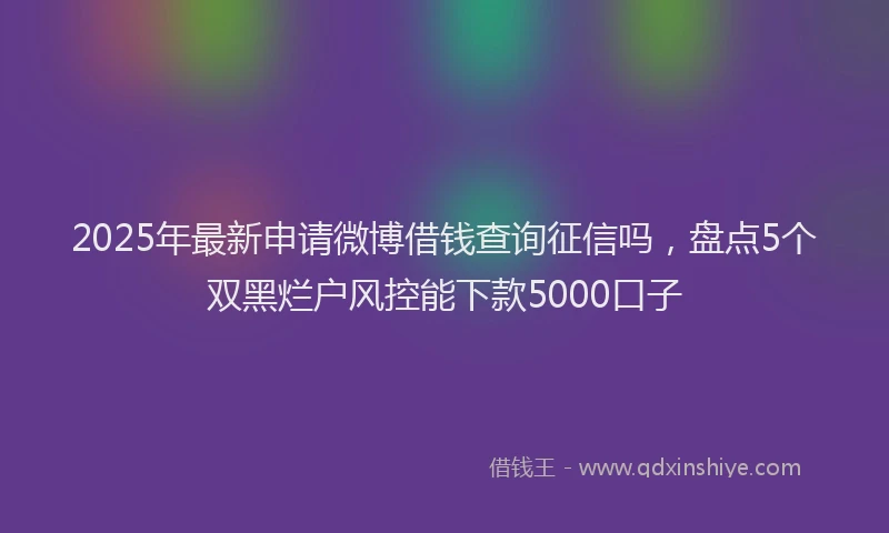2025年最新申请微博借钱查询征信吗，盘点5个双黑烂户风控能下款5000口子