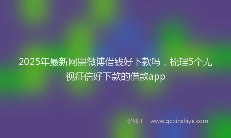 2025年最新网黑微博借钱好下款吗，梳理5个无视征信好下款的借款app