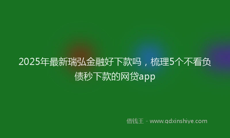 2025年最新瑞弘金融好下款吗，梳理5个不看负债秒下款的网贷app