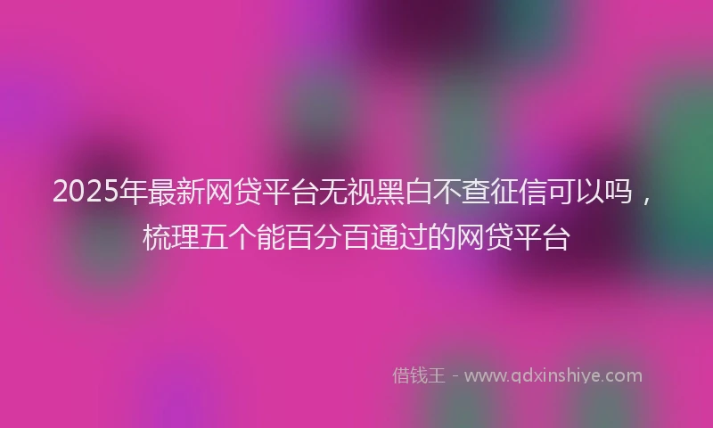 2025年最新网贷平台无视黑白不查征信可以吗，梳理五个能百分百通过的网贷平台