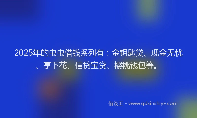 2025年的虫虫借钱系列有：金钥匙贷、现金无忧、享下花、信贷宝贷、樱桃钱包等。