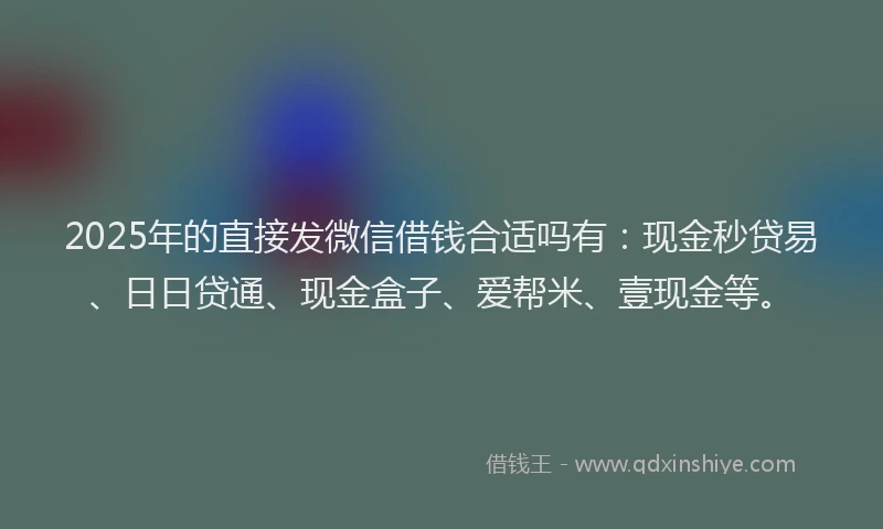 2025年的直接发微信借钱合适吗有：现金秒贷易、日日贷通、现金盒子、爱帮米、壹现金等。