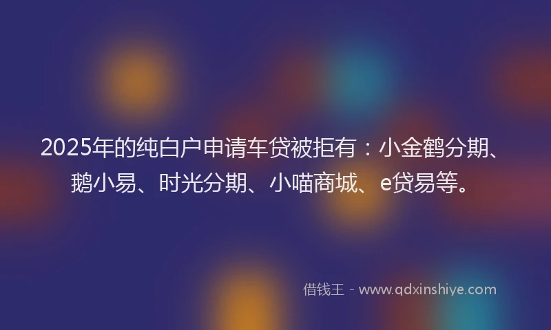 2025年的纯白户申请车贷被拒有：小金鹤分期、鹅小易、时光分期、小喵商城、e贷易等。
