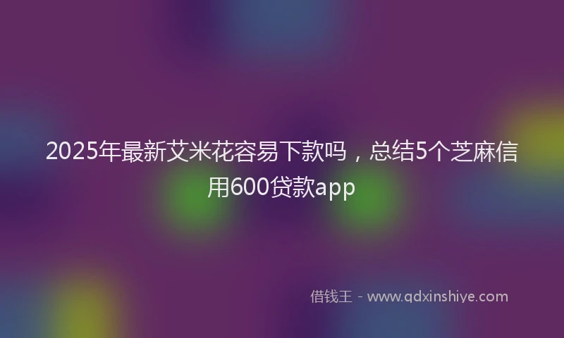 2025年最新艾米花容易下款吗，总结5个芝麻信用600贷款app