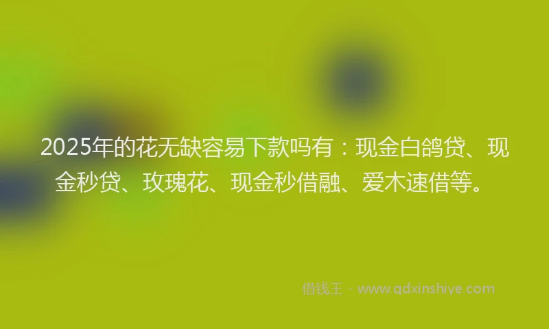 2025年的花无缺容易下款吗有：现金白鸽贷、现金秒贷、玫瑰花、现金秒借融、爱木速借等。