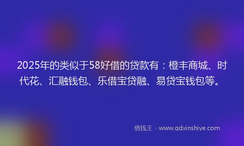 2025年的类似于58好借的贷款有：橙丰商城、时代花、汇融钱包、乐借宝贷融、易贷宝钱包等。