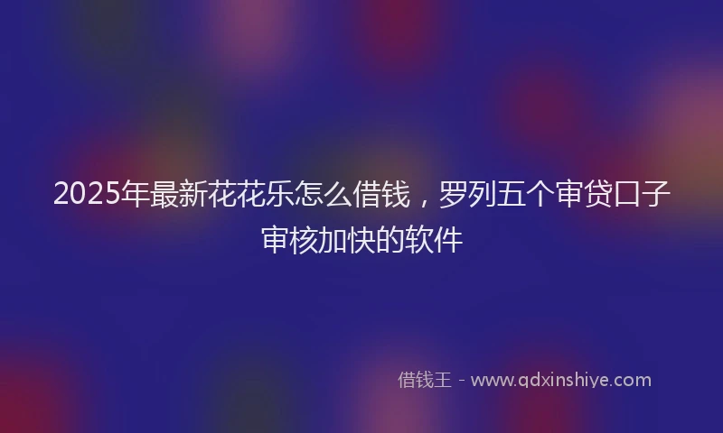 2025年最新花花乐怎么借钱，罗列五个审贷口子审核加快的软件