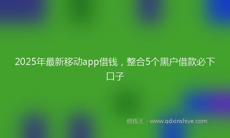2025年最新移动app借钱，整合5个黑户借款必下口子