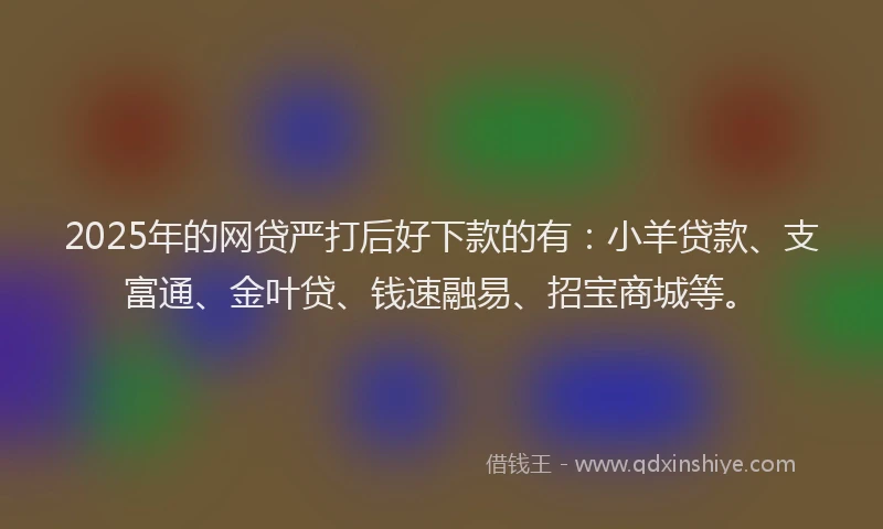 2025年的网贷严打后好下款的有：小羊贷款、支富通、金叶贷、钱速融易、招宝商城等。