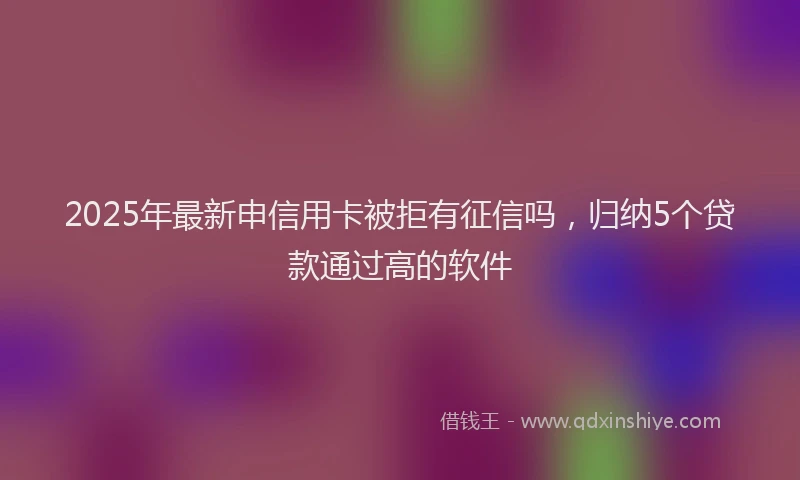 2025年最新申信用卡被拒有征信吗，归纳5个贷款通过高的软件