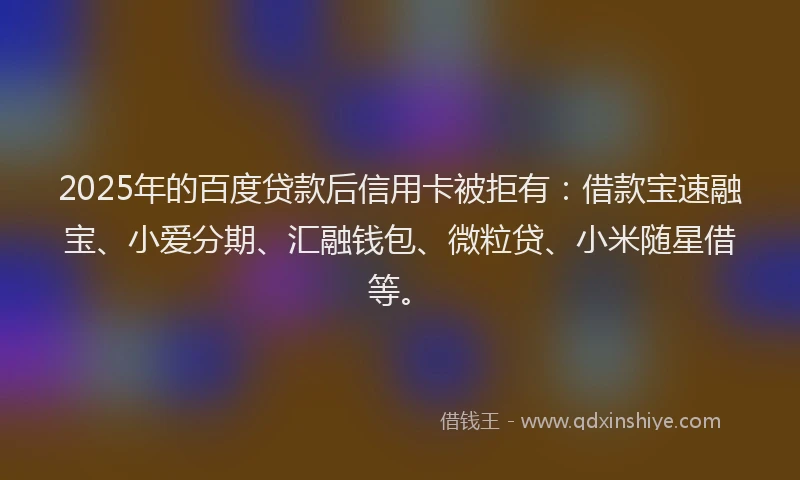2025年的百度贷款后信用卡被拒有：借款宝速融宝、小爱分期、汇融钱包、微粒贷、小米随星借等。