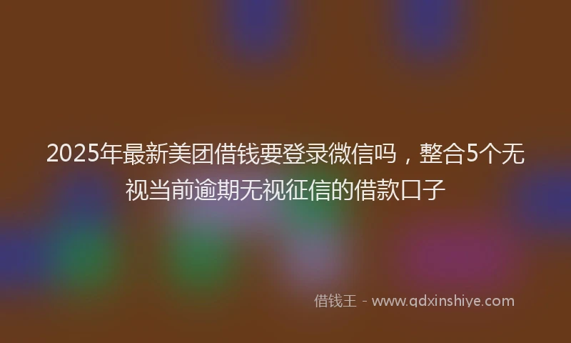 2025年最新美团借钱要登录微信吗，整合5个无视当前逾期无视征信的借款口子