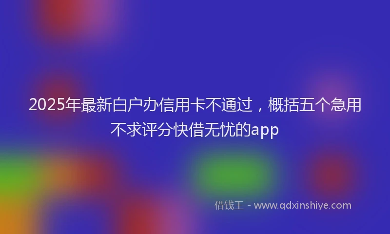 2025年最新白户办信用卡不通过，概括五个急用不求评分快借无忧的app