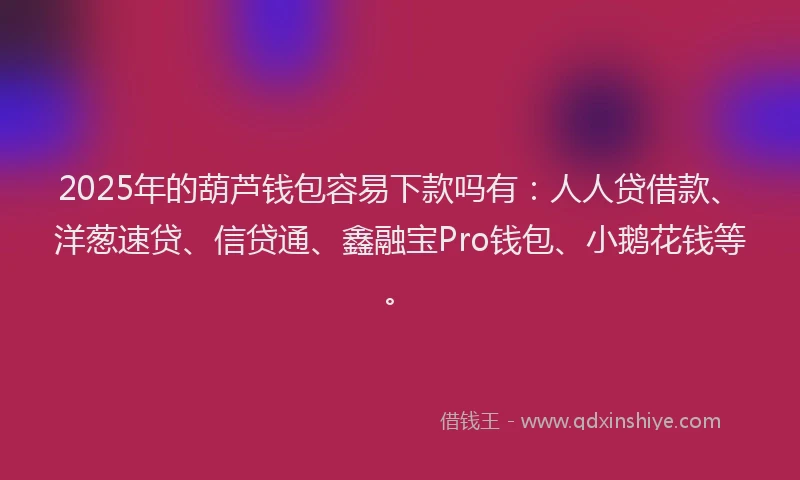 2025年的葫芦钱包容易下款吗有：人人贷借款、洋葱速贷、信贷通、鑫融宝Pro钱包、小鹅花钱等。