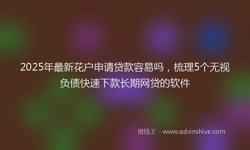 2025年最新花户申请贷款容易吗，梳理5个无视负债快速下款长期网贷的软件