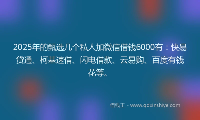 2025年的甄选几个私人加微信借钱6000有：快易贷通、柯基速借、闪电借款、云易购、百度有钱花等。