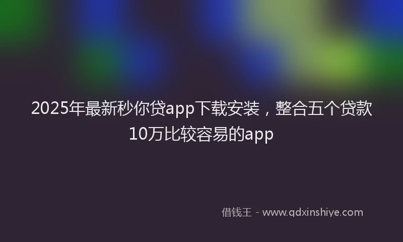 2025年最新秒你贷app下载安装，整合五个贷款10万比较容易的app