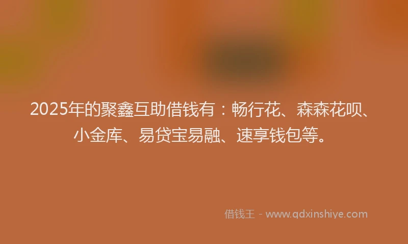 2025年的聚鑫互助借钱有：畅行花、森森花呗、小金库、易贷宝易融、速享钱包等。