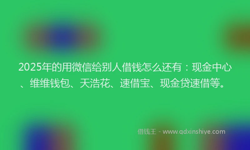 2025年的用微信给别人借钱怎么还有：现金中心、维维钱包、天浩花、速借宝、现金贷速借等。