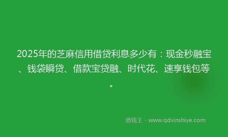 2025年的芝麻信用借贷利息多少有：现金秒融宝、钱袋瞬贷、借款宝贷融、时代花、速享钱包等。