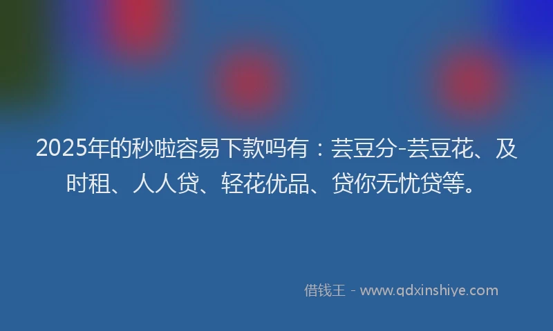 2025年的秒啦容易下款吗有：芸豆分-芸豆花、及时租、人人贷、轻花优品、贷你无忧贷等。