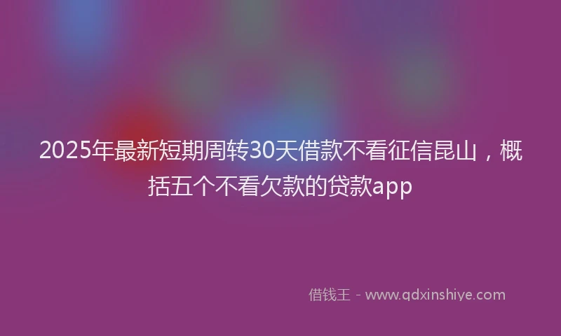 2025年最新短期周转30天借款不看征信昆山，概括五个不看欠款的贷款app