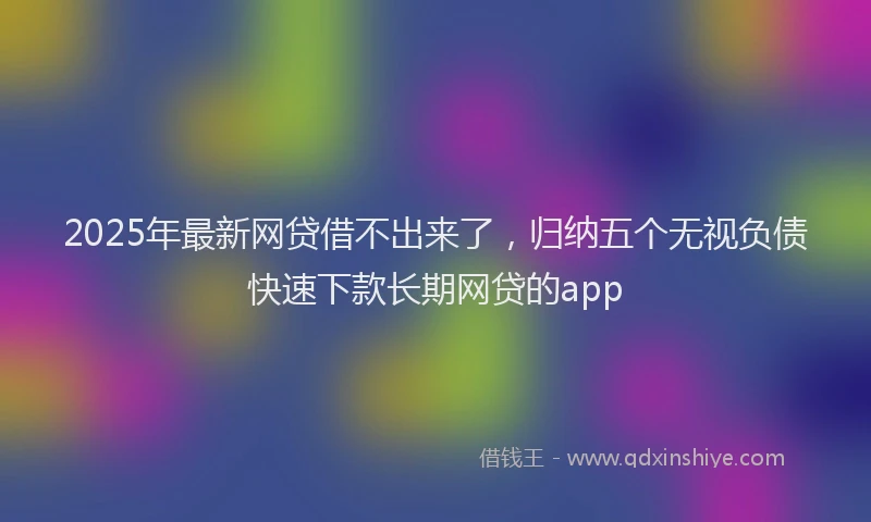 2025年最新网贷借不出来了，归纳五个无视负债快速下款长期网贷的app
