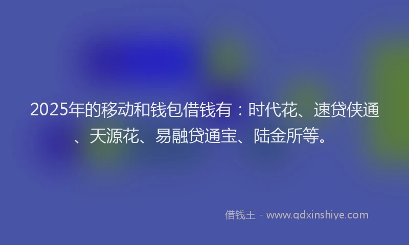 2025年的移动和钱包借钱有：时代花、速贷侠通、天源花、易融贷通宝、陆金所等。