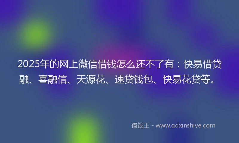 2025年的网上微信借钱怎么还不了有：快易借贷融、喜融信、天源花、速贷钱包、快易花贷等。