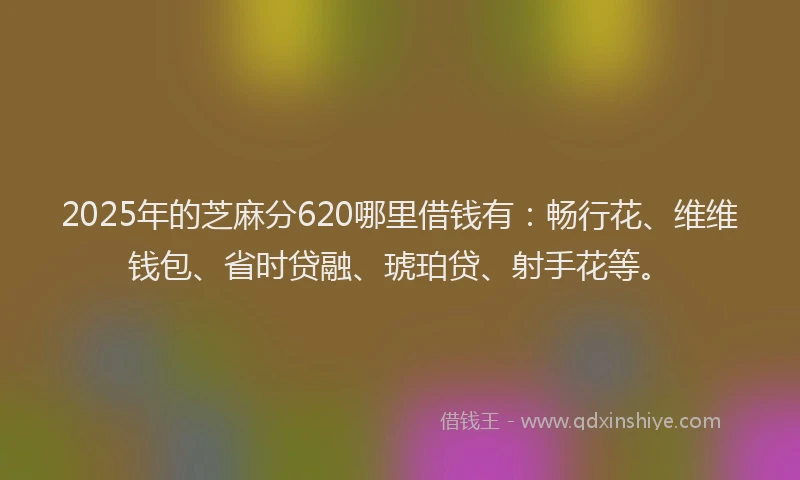 2025年的芝麻分620哪里借钱有：畅行花、维维钱包、省时贷融、琥珀贷、射手花等。