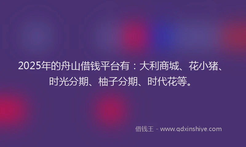 2025年的舟山借钱平台有：大利商城、花小猪、时光分期、柚子分期、时代花等。