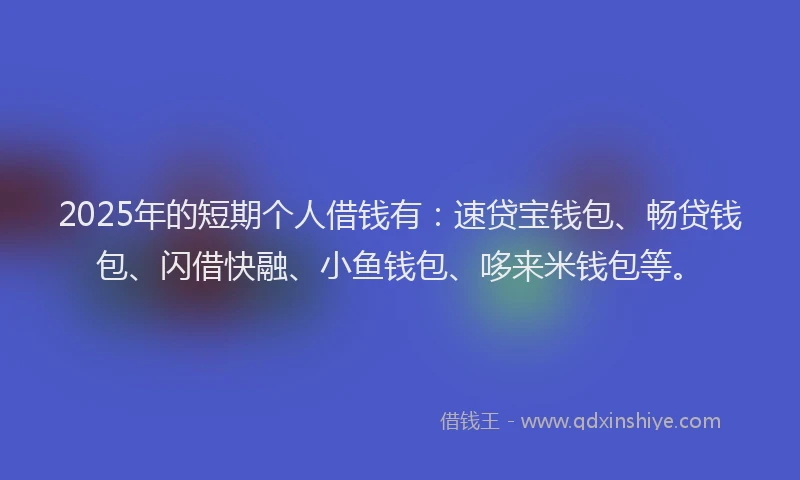2025年的短期个人借钱有：速贷宝钱包、畅贷钱包、闪借快融、小鱼钱包、哆来米钱包等。