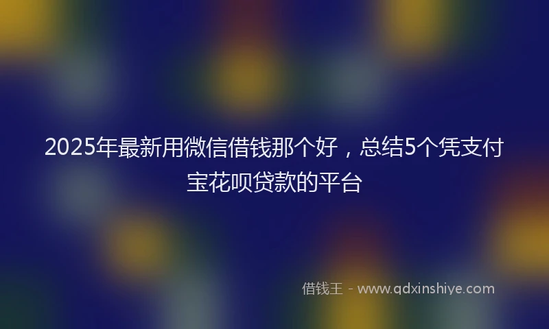 2025年最新用微信借钱那个好，总结5个凭支付宝花呗贷款的平台