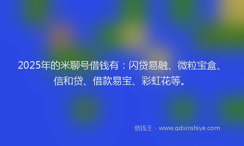 2025年的米聊号借钱有：闪贷易融、微粒宝盒、信和贷、借款易宝、彩虹花等。