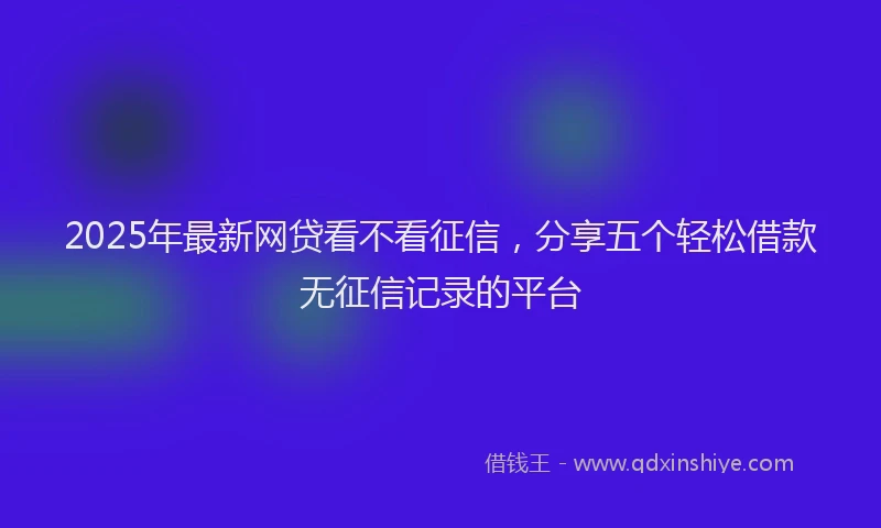 2025年最新网贷看不看征信，分享五个轻松借款无征信记录的平台
