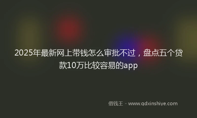 2025年最新网上带钱怎么审批不过，盘点五个贷款10万比较容易的app