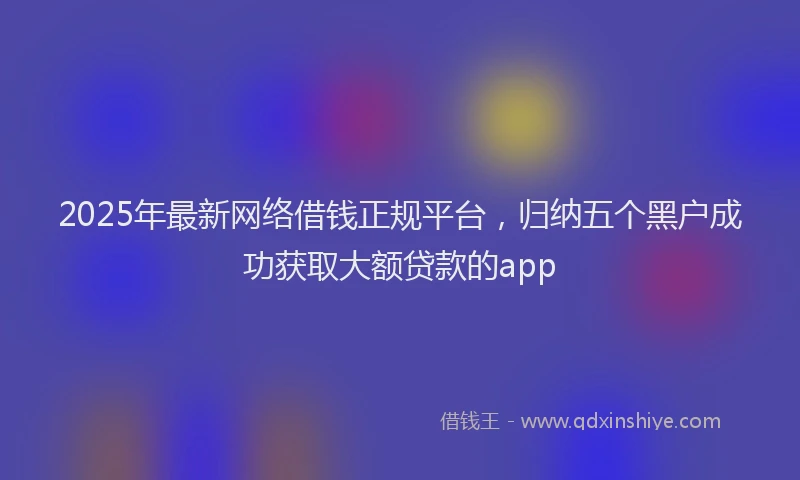 2025年最新网络借钱正规平台，归纳五个黑户成功获取大额贷款的app