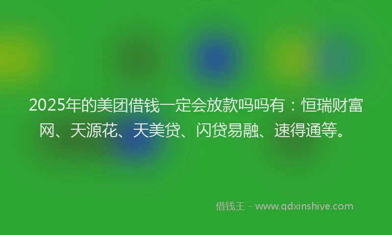 2025年的美团借钱一定会放款吗吗有：恒瑞财富网、天源花、天美贷、闪贷易融、速得通等。